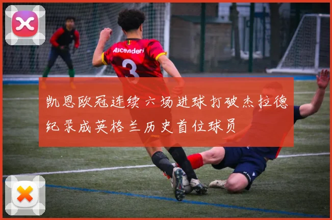 凯恩欧冠连续六场进球打破杰拉德纪录成英格兰历史首位球员
