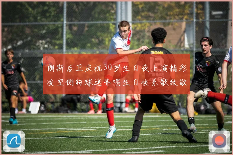 朗斯后卫庆祝30岁生日夜上演精彩凌空侧钩球迷齐唱生日快乐歌致敬
