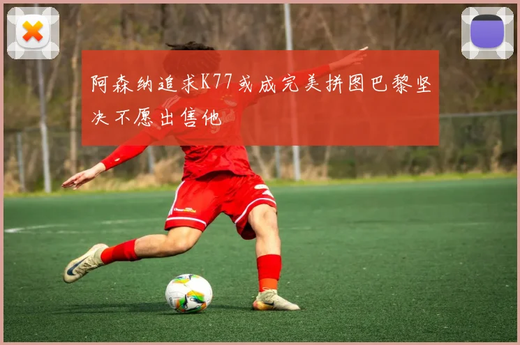 阿森纳追求K77或成完美拼图巴黎坚决不愿出售他