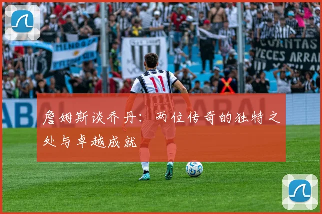 詹姆斯谈乔丹：两位传奇的独特之处与卓越成就