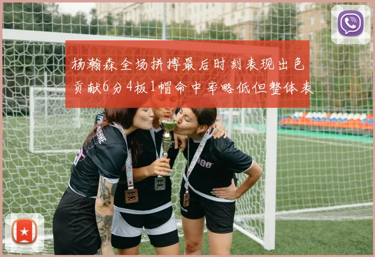 杨瀚森全场拼搏最后时刻表现出色贡献6分4板1帽命中率略低但整体表现令人满意