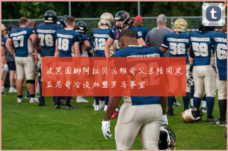 波黑国脚阿拉贝戈维奇父亲陪同皮亚尼奇洽谈加盟罗马事宜