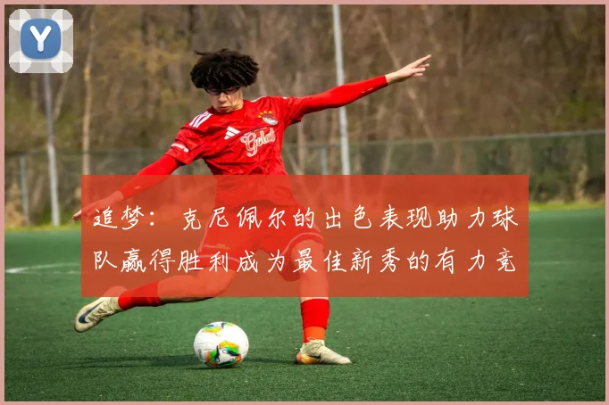 追梦：克尼佩尔的出色表现助力球队赢得胜利成为最佳新秀的有力竞争者