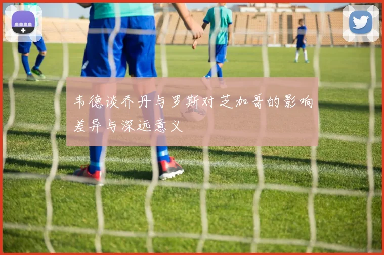 韦德谈乔丹与罗斯对芝加哥的影响差异与深远意义