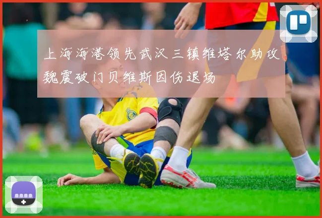上海海港领先武汉三镇维塔尔助攻魏震破门贝维斯因伤退场