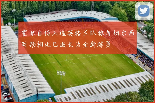 霍尔自信入选英格兰队称与切尔西时期相比已成长为全新球员