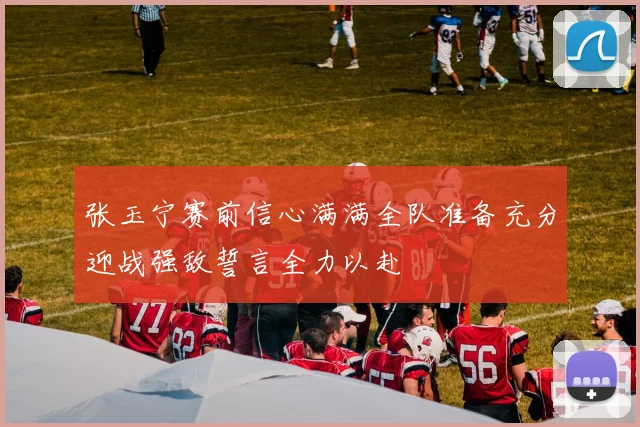 张玉宁赛前信心满满全队准备充分迎战强敌誓言全力以赴