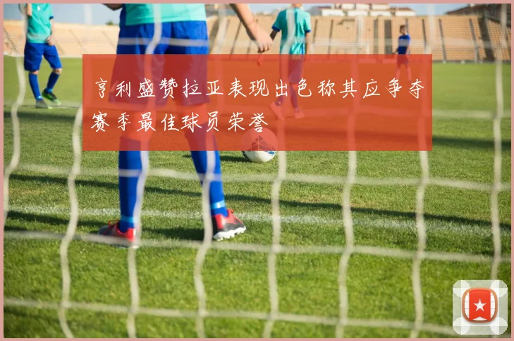 亨利盛赞拉亚表现出色称其应争夺赛季最佳球员荣誉