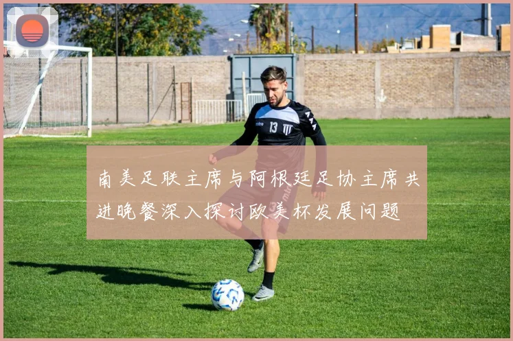 南美足联主席与阿根廷足协主席共进晚餐深入探讨欧美杯发展问题