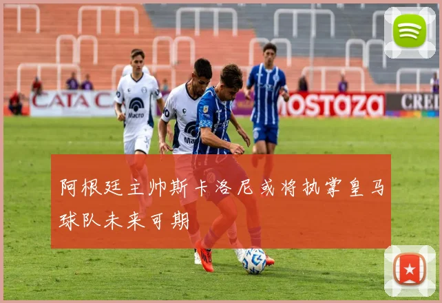 阿根廷主帅斯卡洛尼或将执掌皇马球队未来可期