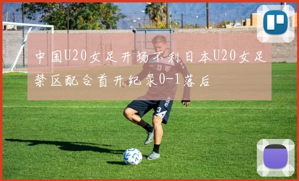 中国U20女足开场不利日本U20女足禁区配合首开纪录0-1落后
