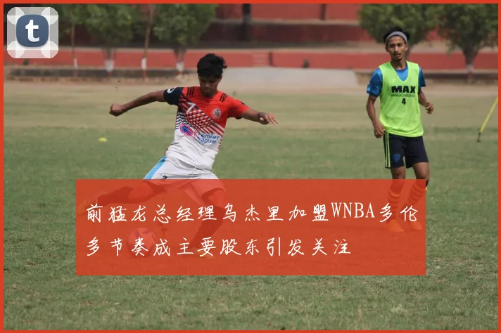 前猛龙总经理乌杰里加盟WNBA多伦多节奏成主要股东引发关注