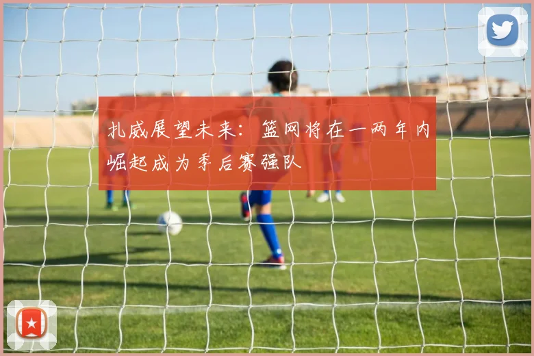 扎威展望未来：篮网将在一两年内崛起成为季后赛强队