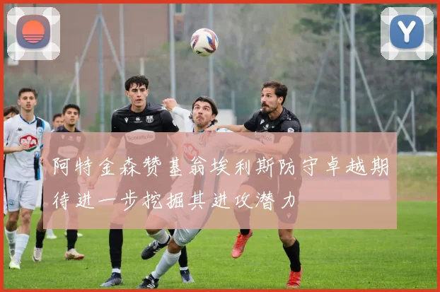阿特金森赞基翁埃利斯防守卓越期待进一步挖掘其进攻潜力