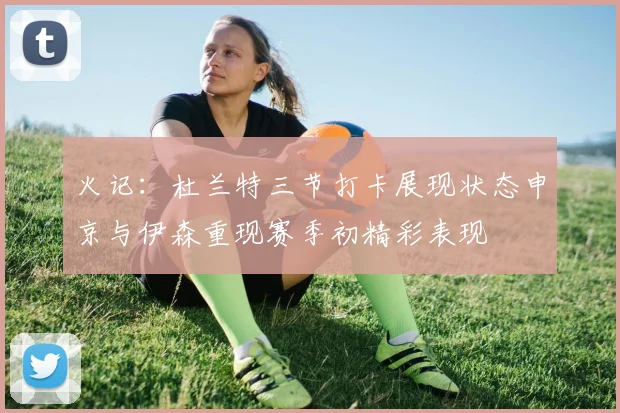 火记：杜兰特三节打卡展现状态申京与伊森重现赛季初精彩表现