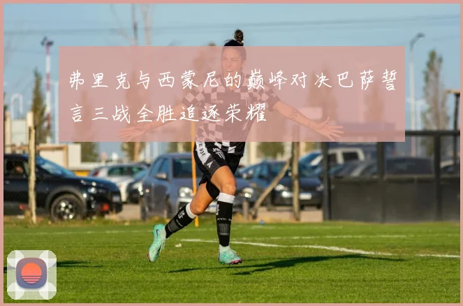 弗里克与西蒙尼的巅峰对决巴萨誓言三战全胜追逐荣耀