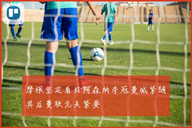 摩根坚定看好阿森纳夺冠曼城紧随其后曼联无关紧要
