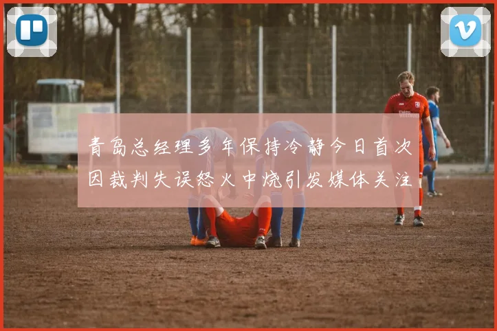 青岛总经理多年保持冷静今日首次因裁判失误怒火中烧引发媒体关注