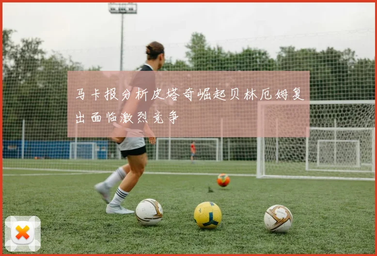 马卡报分析皮塔奇崛起贝林厄姆复出面临激烈竞争
