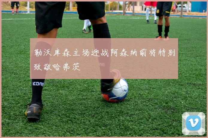 勒沃库森主场迎战阿森纳前将特别致敬哈弗茨