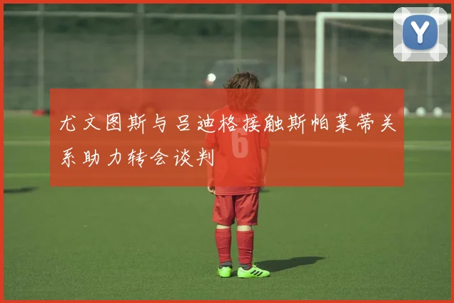 尤文图斯与吕迪格接触斯帕莱蒂关系助力转会谈判