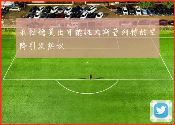 利拉德复出可能性大斯普利特的空降引发热议