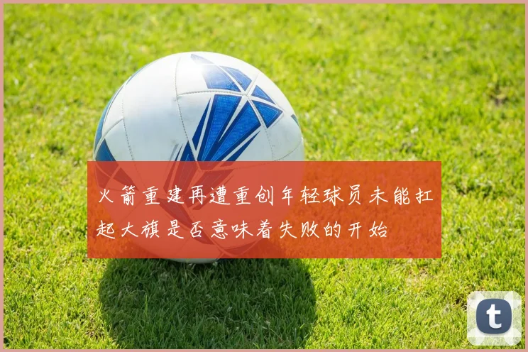 火箭重建再遭重创年轻球员未能扛起大旗是否意味着失败的开始