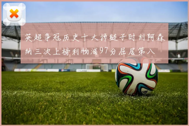 英超争冠历史十大掉链子时刻阿森纳三次上榜利物浦97分屈居第八