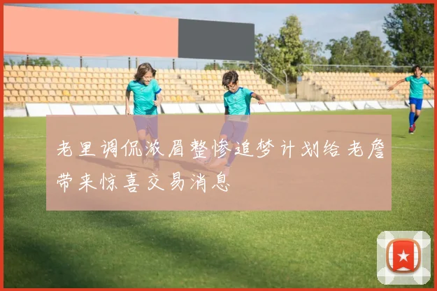 老里调侃浓眉整惨追梦计划给老詹带来惊喜交易消息