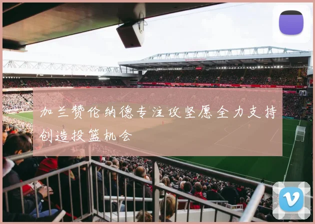 加兰赞伦纳德专注攻坚愿全力支持创造投篮机会