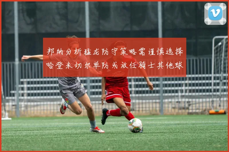 邦纳分析猛龙防守策略需谨慎选择哈登米切尔单防或放任骑士其他球员发挥