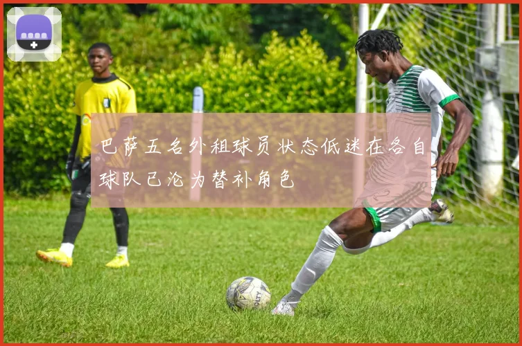 巴萨五名外租球员状态低迷在各自球队已沦为替补角色