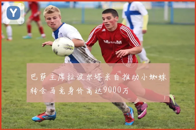 巴萨主席拉波尔塔亲自推动小蜘蛛转会马竞身价高达9000万