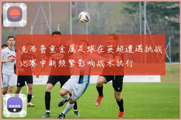 克洛普重金属足球在英超遭遇挑战比赛中断频繁影响战术执行
