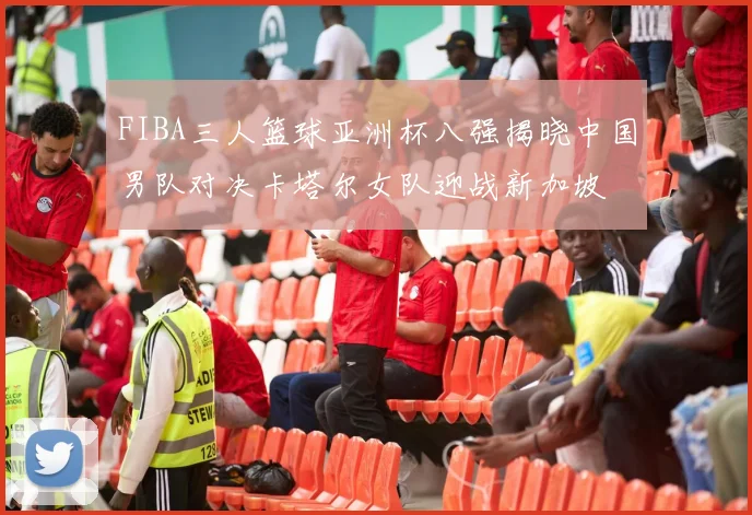 FIBA三人篮球亚洲杯八强揭晓中国男队对决卡塔尔女队迎战新加坡