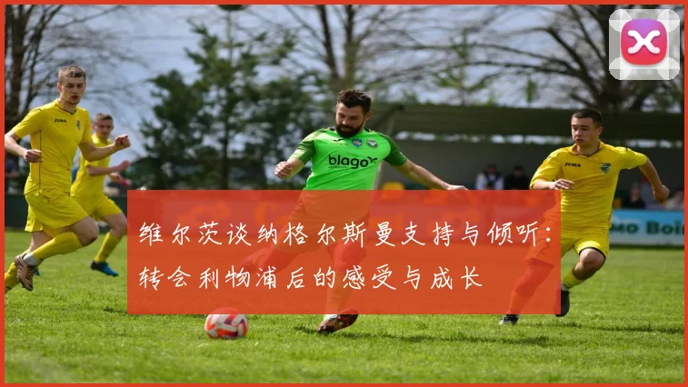 维尔茨谈纳格尔斯曼支持与倾听：转会利物浦后的感受与成长