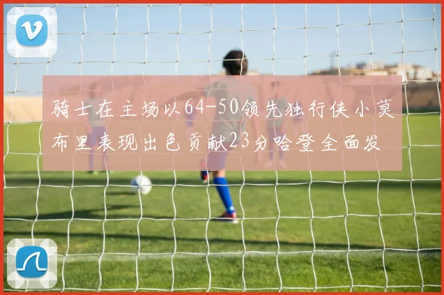 骑士在主场以64-50领先独行侠小莫布里表现出色贡献23分哈登全面发挥助攻6次