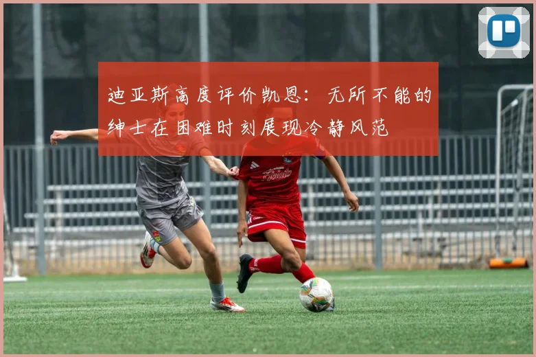 迪亚斯高度评价凯恩：无所不能的绅士在困难时刻展现冷静风范