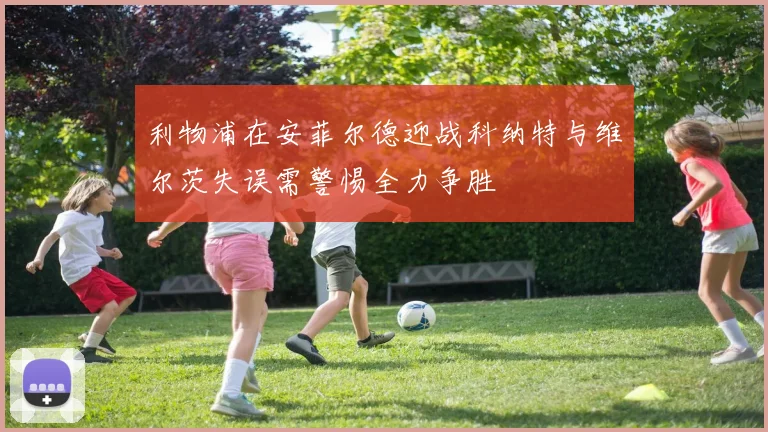利物浦在安菲尔德迎战科纳特与维尔茨失误需警惕全力争胜