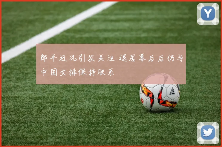 郎平近况引发关注 退居幕后后仍与中国女排保持联系