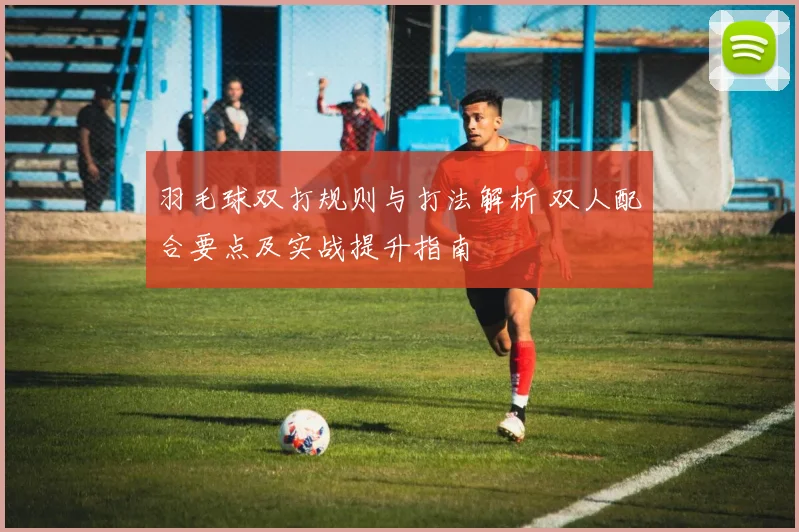 羽毛球双打规则与打法解析 双人配合要点及实战提升指南