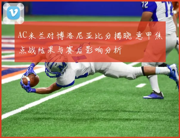 AC米兰对博洛尼亚比分揭晓 意甲焦点战结果与赛后影响分析