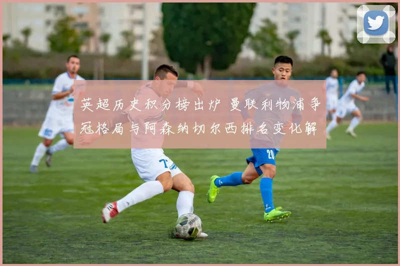 英超历史积分榜出炉 曼联利物浦争冠格局与阿森纳切尔西排名变化解析