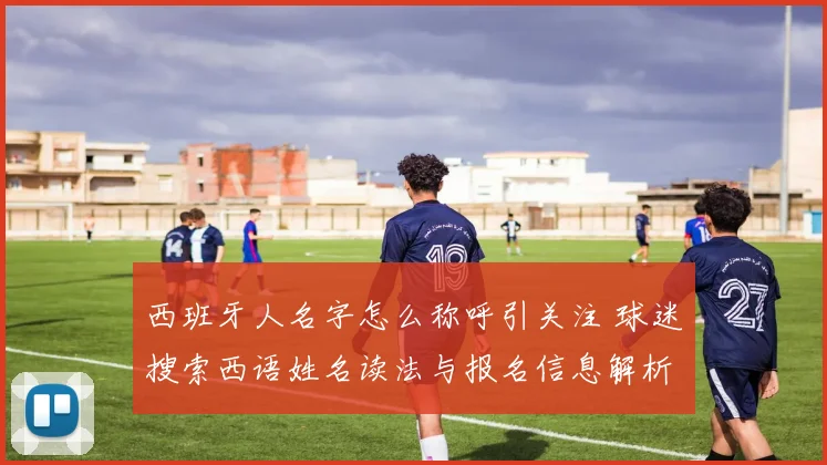 西班牙人名字怎么称呼引关注 球迷搜索西语姓名读法与报名信息解析