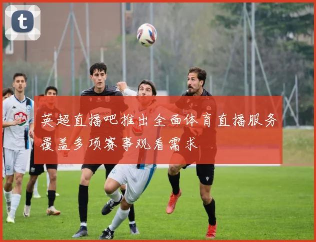 英超直播吧推出全面体育直播服务覆盖多项赛事观看需求