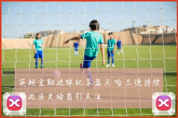 英超金靴进球纪录盘点 哈兰德持续逼近历史榜首引关注