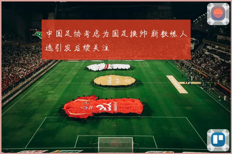 中国足协考虑为国足换帅 新教练人选引发后续关注