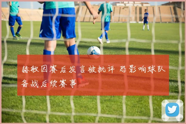 赫敏因赛后发言被批评 恐影响球队备战后续赛事