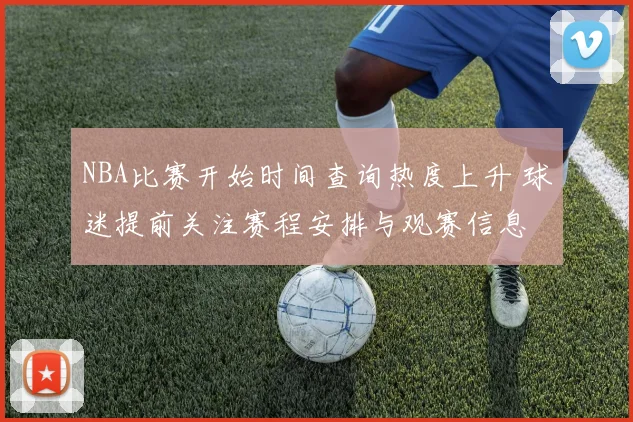 NBA比赛开始时间查询热度上升 球迷提前关注赛程安排与观赛信息