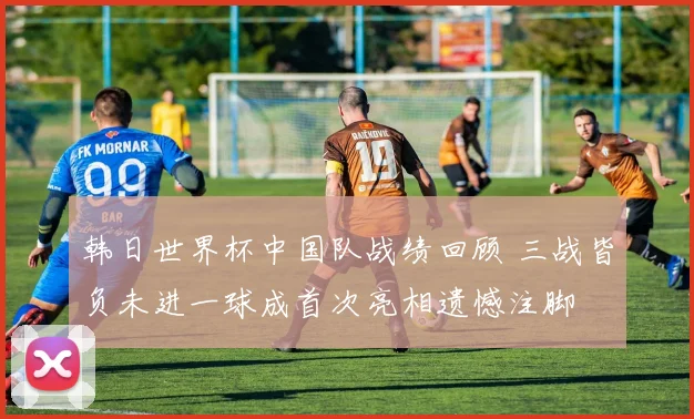 韩日世界杯中国队战绩回顾 三战皆负未进一球成首次亮相遗憾注脚